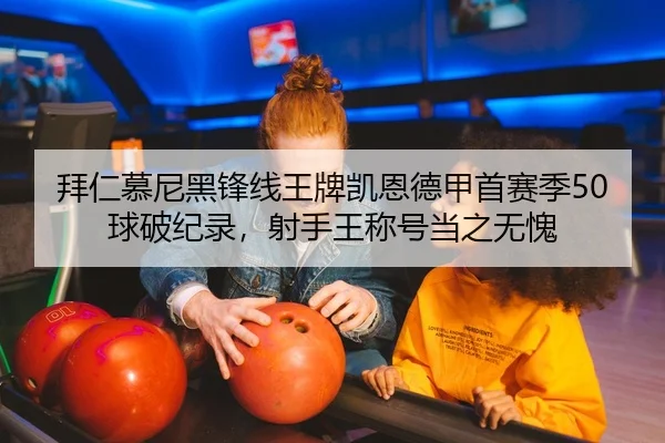 拜仁慕尼黑锋线王牌凯恩德甲首赛季50球破纪录，射手王称号当之无愧